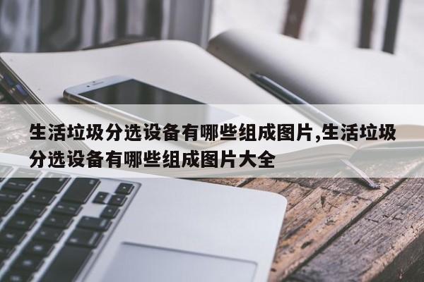 生活垃圾分选设备有哪些组成图片,生活垃圾分选设备有哪些组成图片大全