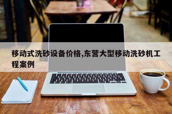 移动式洗砂设备价格,东营大型移动洗砂机工程案例
