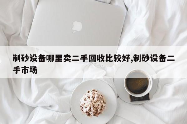 制砂设备哪里卖二手回收比较好,制砂设备二手市场