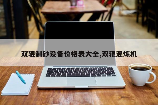双辊制砂设备价格表大全,双辊混炼机