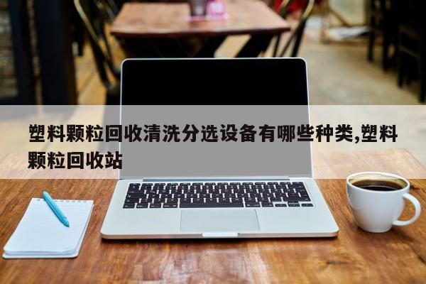 塑料颗粒回收清洗分选设备有哪些种类,塑料颗粒回收站