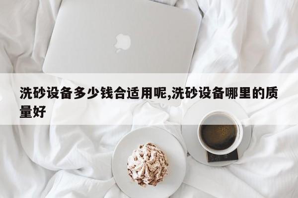 洗砂设备多少钱合适用呢,洗砂设备哪里的质量好