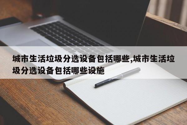 城市生活垃圾分选设备包括哪些,城市生活垃圾分选设备包括哪些设施