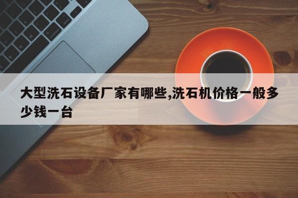 大型洗石设备厂家有哪些,洗石机价格一般多少钱一台