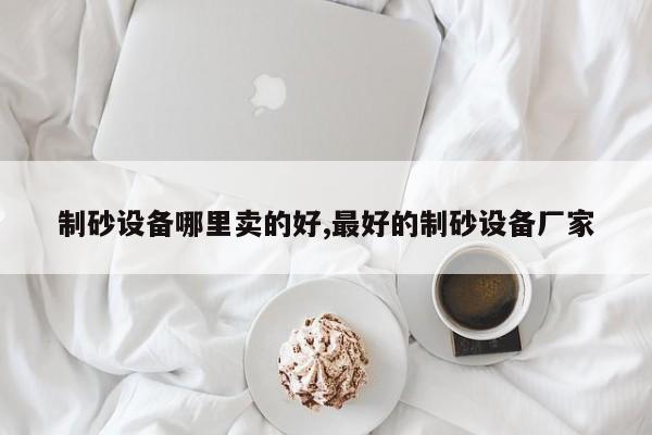 制砂设备哪里卖的好,最好的制砂设备厂家