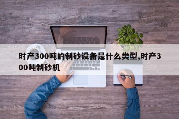 时产300吨的制砂设备是什么类型,时产300吨制砂机