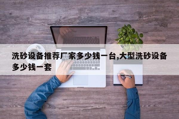 洗砂设备推荐厂家多少钱一台,大型洗砂设备多少钱一套